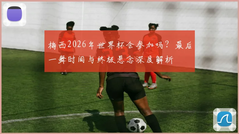 梅西2026年世界杯会参加吗？最后一舞时间与终极悬念深度解析