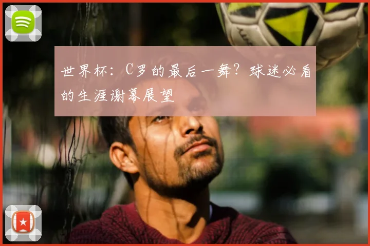 世界杯:C罗的最后一舞?球迷必看的生涯谢幕展望