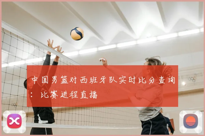 中国男篮对西班牙队实时比分查询:比赛进程直播