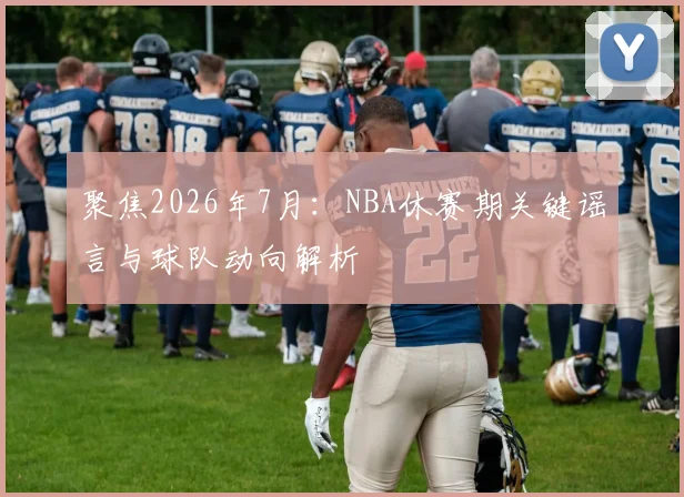 聚焦2026年7月:NBA休赛期关键谣言与球队动向解析