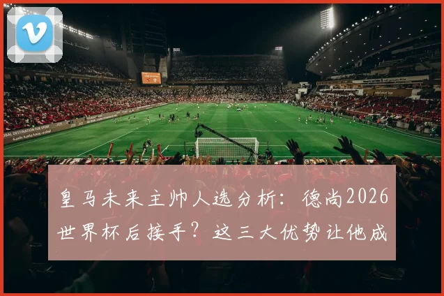 皇马未来主帅人选分析：德尚2026世界杯后接手？这三大优势让他成为安帅接班人热门