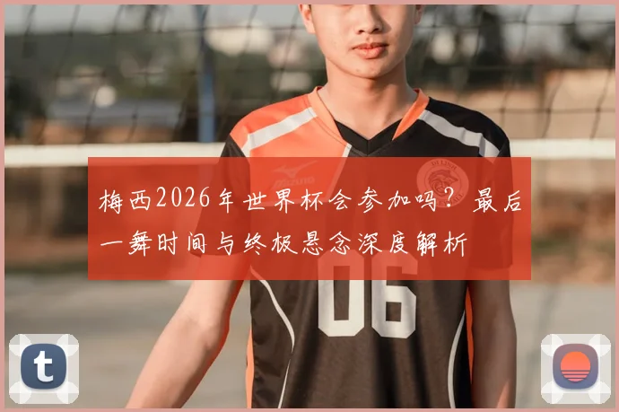 梅西2026年世界杯会参加吗?最后一舞时间与终极悬念深度解析