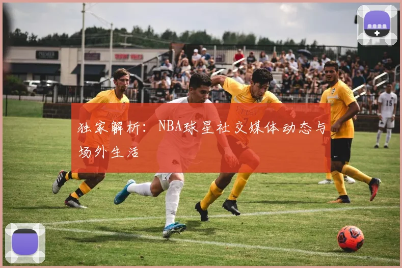 独家解析:NBA球星社交媒体动态与场外生活