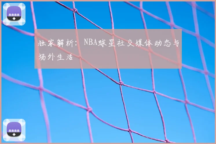 独家解析：NBA球星社交媒体动态与场外生活