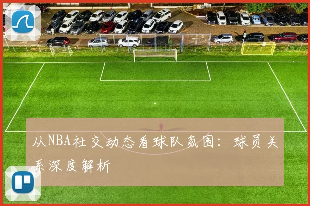 从NBA社交动态看球队氛围：球员关系深度解析
