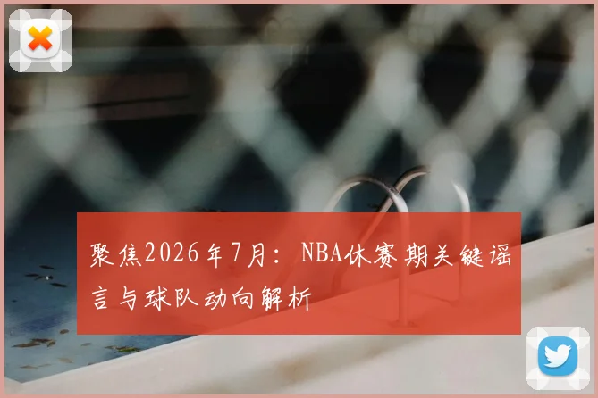 聚焦2026年7月:NBA休赛期关键谣言与球队动向解析