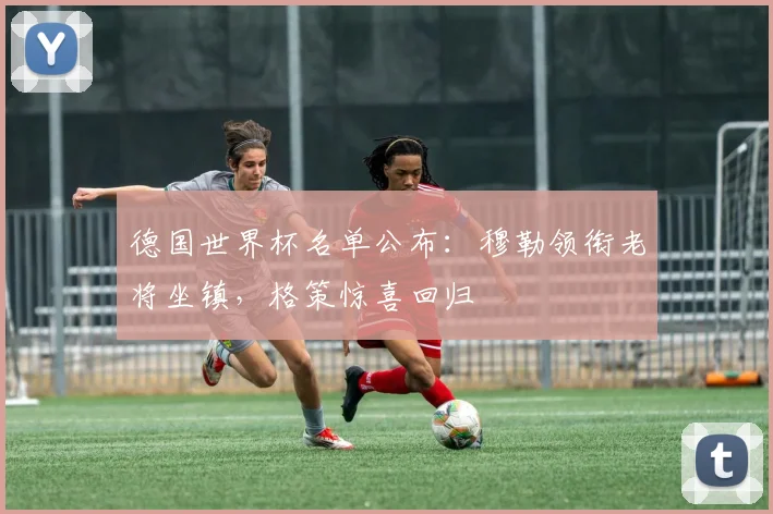 德国世界杯名单公布:穆勒领衔老将坐镇,格策惊喜回归